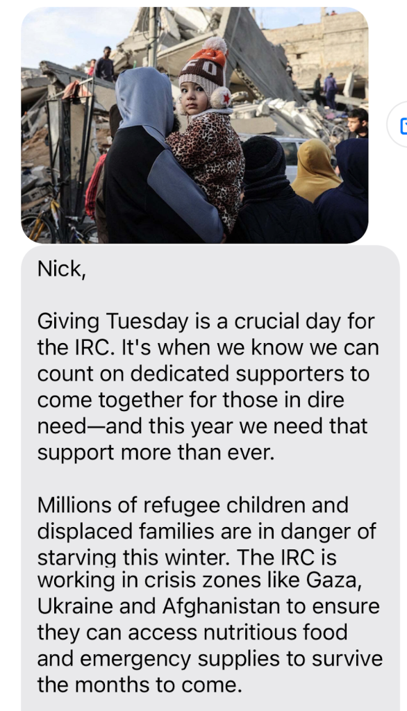 SMS from International Rescue Committee. 

Giving Tuesday is a crucial day for the IRC. It's when we know we can count on dedicated supporters to come together for those in dire need--and this year we need that support more than ever. 

Millions of refugee children and displaced families are in danger of starving this winter. The IRC is working in crisis zones like Gaza, Ukraine and Afghanistan to ensure they can access nutritious food and emergency supplies to survive the months to come.