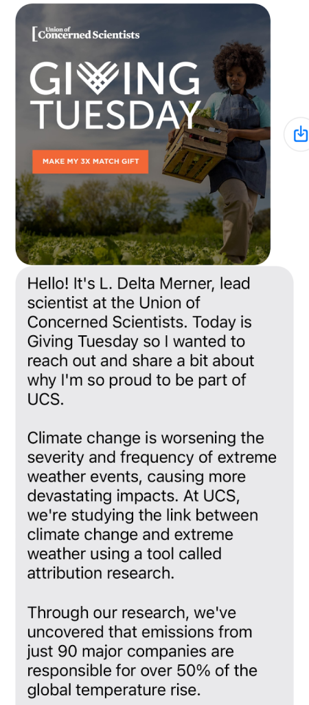 Hello! It’s L. Delta Merner, lead scientist at the Union of Concerned Scientists. Today is Giving Tuesday so I wanted to reach out and share a bit about why I’m so proud to be part of UCS, where we harness science to create real impact every day. 

Climate change is worsening the severity and frequency of extreme weather events, causing more devastating impacts each year. At UCS, we’re studying the link between climate change and extreme weather using a tool called attribution research. 

Through our attribution research, we’ve uncovered that emissions from just 90 major fossil fuel producers and cement manufacturers are responsible for over 50% of the global temperature rise.